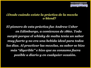 ¿Desde cuándo existe la práctica de la mezcla
                       o blend?

El pionero de esta práctica fue Andrew Usher
      en Edimburgo, a comienzos de 1860. Todo
surgió porque el whisky de malta tenía un sabor
muy fuerte y no era una bebida ideal para todos
los días. Al practicar las mezclas, su sabor se hizo
  más “digerible” e hizo que su consumo fuera
     posible a diario y en cualquier ocasión.
 