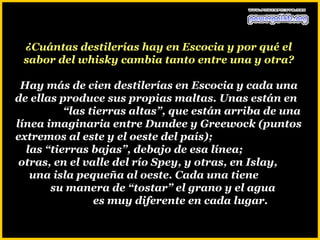 ¿Cuántas destilerías hay en Escocia y por qué el
 sabor del whisky cambia tanto entre una y otra?

 Hay más de cien destilerías en Escocia y cada una
de ellas produce sus propias maltas. Unas están en
          “las tierras altas”, que están arriba de una
línea imaginaria entre Dundee y Greewock (puntos
extremos al este y el oeste del país);
  las “tierras bajas”, debajo de esa línea;
 otras, en el valle del río Spey, y otras, en Islay,
   una isla pequeña al oeste. Cada una tiene
       su manera de “tostar” el grano y el agua
                es muy diferente en cada lugar.
 