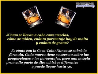 ¿Cómo se llevan a cabo esas mezclas,
cómo se miden, cuánto porcentaje hay de malta
                 y cuánto de grano?

   Es como con la Coca-Cola: Nunca se sabrá la
  fórmula. Cada marca tiene su secreto sobre las
 proporciones o los porcentajes, pero una mezcla
promedio parte de diez whiskys diferentes
              y puede llegar hasta 50.
 