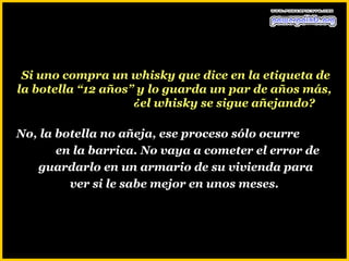 Si uno compra un whisky que dice en la etiqueta de
la botella “12 años” y lo guarda un par de años más,
                    ¿el whisky se sigue añejando?

No, la botella no añeja, ese proceso sólo ocurre
       en la barrica. No vaya a cometer el error de
   guardarlo en un armario de su vivienda para
         ver si le sabe mejor en unos meses.
 