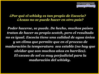 ¿Por qué el whisky es tan propio de Escocia?
      ¿Acaso no se puede hacer en otro país?

 Poder hacerse, se puede. De hecho, muchos países
 tratan de hacer su propio scotch, pero el resultado
no es igual. Escocia tiene una calidad de agua única
     y un clima que permite que en el proceso de
maduración la temperatura sea estable (no hay que
      olvidar que son muchos años en barriles).
     El exceso de sol es muy perjudicial para la
               maduración del whisky.
 