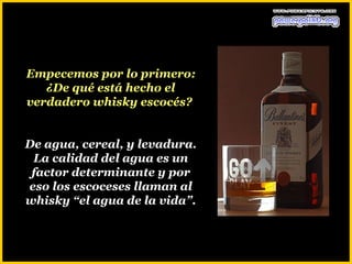 Empecemos por lo primero:
   ¿De qué está hecho el
verdadero whisky escocés?


De agua, cereal, y levadura.
 La calidad del agua es un
 factor determinante y por
eso los escoceses llaman al
whisky “el agua de la vida”.
 