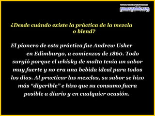 ¿Desde cuándo existe la práctica de la mezcla
                       o blend?

El pionero de esta práctica fue Andrew Usher
      en Edimburgo, a comienzos de 1860. Todo
surgió porque el whisky de malta tenía un sabor
muy fuerte y no era una bebida ideal para todos
los días. Al practicar las mezclas, su sabor se hizo
  más “digerible” e hizo que su consumo fuera
     posible a diario y en cualquier ocasión.
 