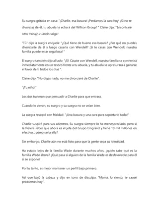 Su suegra gritaba en casa: “¡Charlie, esa basura! ¡Perdamos la cara hoy! ¡Si no te
divorcias de él, tu abuela te echará del Willson Group! " Claire dijo: "Encontraré
otro trabajo cuando salga".
“Tú” dijo la suegra enojada: “¿Qué tiene de bueno esa basura? ¿Por qué no puedes
divorciarte de él y luego casarte con Wendell? ¡Si te casas con Wendell, nuestra
familia puede estar orgullosa! "
El suegro también dijo al lado: “¡Sí! Cásate con Wendell, nuestra familia se convertirá
inmediatamente en un tesoro frente a tu abuela, y tu abuela se apresurará a ganarse
el favor de ti todos los días ".
Claire dijo: "No digas nada, no me divorciaré de Charlie".
"¡Tu niño!"
Los dos tuvieron que persuadir a Charlie para que entrara.
Cuando lo vieron, su suegro y su suegra no se veían bien.
La suegra resopló con frialdad: "¡Una basura y una cara para soportarlo todo!"
Charlie suspiró para sus adentros. Su suegra siempre lo ha menospreciado, pero si
le hiciera saber que ahora es el jefe del Grupo Emgrand y tiene 10 mil millones en
efectivo, ¿cómo sería ella?
Sin embargo, Charlie aún no está listo para que la gente sepa su identidad.
Ha estado lejos de la familia Wade durante muchos años, ¿quién sabe qué es la
familia Wade ahora? ¿Qué pasa si alguien de la familia Wade es desfavorable para él
si se expone?
Por lo tanto, es mejor mantener un perfil bajo primero.
Así que bajó la cabeza y dijo en tono de disculpa: "Mamá, lo siento, te causé
problemas hoy".
 
