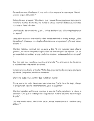 Pensando en esto, Charlie creció y no pudo evitar preguntarle a su suegra: "Mamá,
¿cuánto seguro compraste?"
Elaine dijo con ansiedad: “Me dijeron que comprar los productos de seguros me
reportaría muchos dividendos, me mareó la cabeza y compré todos sus productos
con todo el dinero de casa”.
Charlie estaba desconcertado, “¿Qué? ¿Todo el dinero de casa utilizado para comprar
un seguro?
Después de escuchar esta oración, Elaine inmediatamente se irritó y maldijo: “¿Solo
tienes boca? ¿Crees que no estoy lo suficientemente avergonzado? ¡¿Por qué hablar
tan alto ?! "
Mientras hablaba, continuó con su queja y dijo: “Si me hubieras traído alguna
ganancia, no habría comprado los productos de esta compañía de seguros. Con un
yerno perdido como tú en la casa, ¿qué otras opciones tenía para el dinero en casa?
"
Este tipo, está bien cuando no mantiene a la familia. Pero ahora se ríe de ella, como
si hubiera hecho fortuna con ese dinero.
Inmediatamente, le dijo a Charlie: "Te lo digo, sigue cantando consignas aquí para
ayudarme, ¡no puedes parar ni un momento!"
Charlie no pudo evitar asentir y dijo: "Está bien, mamá".
En ese momento, varias tías se acercaron, miraron a Charlie de arriba abajo y luego
le preguntaron a Elaine: "Hermana Elaine, ¿este es su yerno?"
Mientras hablaban, volvieron a examinar la ropa de Charlie, sacudieron la cabeza y
se rieron: “¿Por qué se ve tan pobre? no parece un material de yerno desde ningún
ángulo ".
“¡Sí, este vestido se usa demasiadas veces! ¡No se puede comparar con el de Lady
Willson! "
 