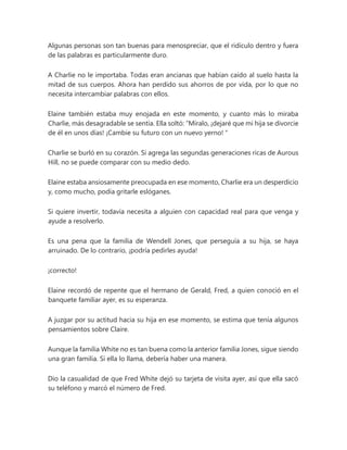 Algunas personas son tan buenas para menospreciar, que el ridículo dentro y fuera
de las palabras es particularmente duro.
A Charlie no le importaba. Todas eran ancianas que habían caído al suelo hasta la
mitad de sus cuerpos. Ahora han perdido sus ahorros de por vida, por lo que no
necesita intercambiar palabras con ellos.
Elaine también estaba muy enojada en este momento, y cuanto más lo miraba
Charlie, más desagradable se sentía. Ella soltó: “Míralo, ¡dejaré que mi hija se divorcie
de él en unos días! ¡Cambie su futuro con un nuevo yerno! "
Charlie se burló en su corazón. Si agrega las segundas generaciones ricas de Aurous
Hill, no se puede comparar con su medio dedo.
Elaine estaba ansiosamente preocupada en ese momento, Charlie era un desperdicio
y, como mucho, podía gritarle eslóganes.
Si quiere invertir, todavía necesita a alguien con capacidad real para que venga y
ayude a resolverlo.
Es una pena que la familia de Wendell Jones, que perseguía a su hija, se haya
arruinado. De lo contrario, ¡podría pedirles ayuda!
¡correcto!
Elaine recordó de repente que el hermano de Gerald, Fred, a quien conoció en el
banquete familiar ayer, es su esperanza.
A juzgar por su actitud hacia su hija en ese momento, se estima que tenía algunos
pensamientos sobre Claire.
Aunque la familia White no es tan buena como la anterior familia Jones, sigue siendo
una gran familia. Si ella lo llama, debería haber una manera.
Dio la casualidad de que Fred White dejó su tarjeta de visita ayer, así que ella sacó
su teléfono y marcó el número de Fred.
 
