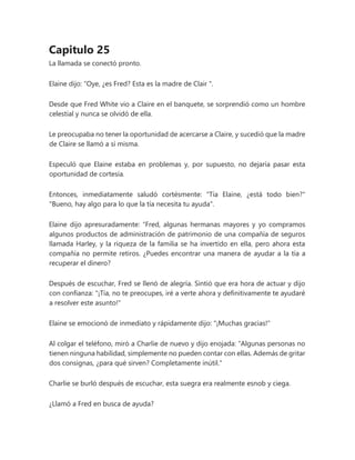 Capitulo 25
La llamada se conectó pronto.
Elaine dijo: “Oye, ¿es Fred? Esta es la madre de Clair ".
Desde que Fred White vio a Claire en el banquete, se sorprendió como un hombre
celestial y nunca se olvidó de ella.
Le preocupaba no tener la oportunidad de acercarse a Claire, y sucedió que la madre
de Claire se llamó a sí misma.
Especuló que Elaine estaba en problemas y, por supuesto, no dejaría pasar esta
oportunidad de cortesía.
Entonces, inmediatamente saludó cortésmente: "Tía Elaine, ¿está todo bien?"
"Bueno, hay algo para lo que la tía necesita tu ayuda".
Elaine dijo apresuradamente: “Fred, algunas hermanas mayores y yo compramos
algunos productos de administración de patrimonio de una compañía de seguros
llamada Harley, y la riqueza de la familia se ha invertido en ella, pero ahora esta
compañía no permite retiros. ¿Puedes encontrar una manera de ayudar a la tía a
recuperar el dinero?
Después de escuchar, Fred se llenó de alegría. Sintió que era hora de actuar y dijo
con confianza: "¡Tía, no te preocupes, iré a verte ahora y definitivamente te ayudaré
a resolver este asunto!"
Elaine se emocionó de inmediato y rápidamente dijo: "¡Muchas gracias!"
Al colgar el teléfono, miró a Charlie de nuevo y dijo enojada: “Algunas personas no
tienen ninguna habilidad, simplemente no pueden contar con ellas. Además de gritar
dos consignas, ¿para qué sirven? Completamente inútil."
Charlie se burló después de escuchar, esta suegra era realmente esnob y ciega.
¿Llamó a Fred en busca de ayuda?
 