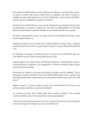 Esta empresa ha defraudado al menos decenas de millones o más de fondos. Quien
se atreva a estafar tanto dinero debe tener un respaldo muy fuerte. Incluso es
posible que sean peces gordos en el mundo subterráneo. ¿Cómo pudo Fred White
permitir que los estafadores escupieran el dinero?
La fuerza de la familia White es muy normal. Después de que Emgrand Group cesó
la cooperación, su fuerza se redujo aún más. Con los antecedentes de la familia
White, es básicamente imposible interferir en un fraude financiero tan grande.
De hecho, este pequeño asunto se puede resolver de inmediato llamando a Issac
Craven desde Shangri-La.
Después de todo, él es el portavoz de la familia Wade en Aurous Hill, y cualquier
empresario de Aurous Hill o una gran figura en blanco y negro debe darle suficiente
cara.
Sin embargo, mi suegra es realmente odiosa. Ya que cree en Fred White, deje que
Fred White la ayude. Veamos qué puede hacer por ella.
Cuando alguien vio a Elaine hacer una llamada telefónica, inmediatamente sonrió e
inmediatamente la rodearon y le preguntaron si había encontrado alguna figura
importante para ayudarlos.
Elaine dijo con orgullo a un grupo de ancianas y hombres que la rodeaban: “No se
preocupen, le pedí al maestro mayor de la familia White que viniera a ayudar. Hey
hará algunas llamadas y esperamos que nos devuelvan el dinero que tanto nos costó
ganar ".
Alguien exclamó: “¿El joven maestro mayor de la familia White? O hermana, eres
genial, puedes encontrar una gran personalidad ".
“Sí, entonces el joven señor White debe tener muchos contactos. Para resolver
nuestro problema, ¿no es solo cuestión de unas pocas palabras?
"Hermana, ya que tiene tan buenos contactos, ¿por qué no casó a su hija con alguien
como él, en lugar de entregar a su hija a una mierda así?"
 