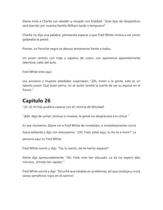 Elaine miró a Charlie con desdén y resopló con frialdad: "¡Este tipo de desperdicio
será barrido por nuestra familia Willson tarde o temprano!"
Charlie no dijo una palabra, planeando esperar a que Fred White viniera a ver cómo
golpeaba la pared.
Pronto, un Porsche negro se detuvo lentamente frente a todos.
Un joven vestido con traje y zapatos de cuero, con apariencia aparentemente
talentosa, salió del auto.
Fred White está aquí.
Los ancianos y mujeres alrededor suspiraban: “¡Oh, miren a la gente, este es un
talento joven! Qué buen yerno, no sé quién tendrá la suerte de ser su esposa en el
futuro ”.
Capítulo 26
"¡Si! ¡Si mi hija pudiera casarse con él, moriría de felicidad!
“¡Bah, deja de soñar! ¡Incluso si mueres, la gente no despreciará a tu chica! "
En ese momento, Elaine vio a Fred White de inmediato, e inmediatamente corrió
hacia adelante y dijo con entusiasmo: "¡Oh, Fred, estás aquí, tu tía va a morir!" La
persona aquí es Fred White.
Fred White sonrió y dijo: "Tía, lo siento, ¡te he hecho esperar!"
Elaine dijo apresuradamente: “Oh, Fred, eres tan educado. La tía no esperó diez
minutos. ¡Viniste tan rápido! "
Fred White sonrió y dijo: "Escuché que estabas en problemas, así que conduje y crucé
varios semáforos rojos en el camino".
 