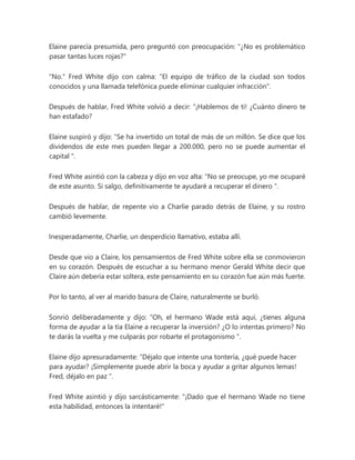 Elaine parecía presumida, pero preguntó con preocupación: "¿No es problemático
pasar tantas luces rojas?"
"No." Fred White dijo con calma: "El equipo de tráfico de la ciudad son todos
conocidos y una llamada telefónica puede eliminar cualquier infracción".
Después de hablar, Fred White volvió a decir: “¡Hablemos de ti! ¿Cuánto dinero te
han estafado?
Elaine suspiró y dijo: “Se ha invertido un total de más de un millón. Se dice que los
dividendos de este mes pueden llegar a 200.000, pero no se puede aumentar el
capital ".
Fred White asintió con la cabeza y dijo en voz alta: “No se preocupe, yo me ocuparé
de este asunto. Si salgo, definitivamente te ayudaré a recuperar el dinero ".
Después de hablar, de repente vio a Charlie parado detrás de Elaine, y su rostro
cambió levemente.
Inesperadamente, Charlie, un desperdicio llamativo, estaba allí.
Desde que vio a Claire, los pensamientos de Fred White sobre ella se conmovieron
en su corazón. Después de escuchar a su hermano menor Gerald White decir que
Claire aún debería estar soltera, este pensamiento en su corazón fue aún más fuerte.
Por lo tanto, al ver al marido basura de Claire, naturalmente se burló.
Sonrió deliberadamente y dijo: “Oh, el hermano Wade está aquí, ¿tienes alguna
forma de ayudar a la tía Elaine a recuperar la inversión? ¿O lo intentas primero? No
te darás la vuelta y me culparás por robarte el protagonismo ".
Elaine dijo apresuradamente: “Déjalo que intente una tontería, ¿qué puede hacer
para ayudar? ¡Simplemente puede abrir la boca y ayudar a gritar algunos lemas!
Fred, déjalo en paz ".
Fred White asintió y dijo sarcásticamente: "¡Dado que el hermano Wade no tiene
esta habilidad, entonces la intentaré!"
 