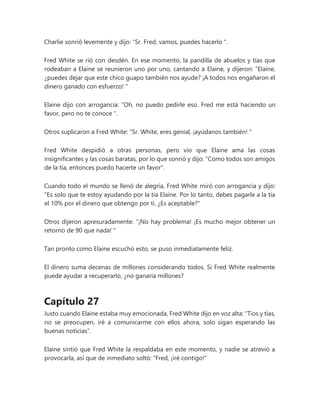 Charlie sonrió levemente y dijo: “Sr. Fred, vamos, puedes hacerlo ".
Fred White se rió con desdén. En ese momento, la pandilla de abuelos y tías que
rodeaban a Elaine se reunieron uno por uno, cantando a Elaine, y dijeron: “Elaine,
¿puedes dejar que este chico guapo también nos ayude? ¡A todos nos engañaron el
dinero ganado con esfuerzo! "
Elaine dijo con arrogancia: “Oh, no puedo pedirle eso. Fred me está haciendo un
favor, pero no te conoce ".
Otros suplicaron a Fred White: “Sr. White, eres genial, ¡ayúdanos también! "
Fred White despidió a otras personas, pero vio que Elaine ama las cosas
insignificantes y las cosas baratas, por lo que sonrió y dijo: "Como todos son amigos
de la tía, entonces puedo hacerte un favor".
Cuando todo el mundo se llenó de alegría, Fred White miró con arrogancia y dijo:
“Es solo que te estoy ayudando por la tía Elaine. Por lo tanto, debes pagarle a la tía
el 10% por el dinero que obtengo por ti. ¿Es aceptable?"
Otros dijeron apresuradamente: “¡No hay problema! ¡Es mucho mejor obtener un
retorno de 90 que nada! "
Tan pronto como Elaine escuchó esto, se puso inmediatamente feliz.
El dinero suma decenas de millones considerando todos. Si Fred White realmente
puede ayudar a recuperarlo, ¿no ganaría millones?
Capítulo 27
Justo cuando Elaine estaba muy emocionada, Fred White dijo en voz alta: "Tíos y tías,
no se preocupen, iré a comunicarme con ellos ahora, solo sigan esperando las
buenas noticias".
Elaine sintió que Fred White la respaldaba en este momento, y nadie se atrevió a
provocarla, así que de inmediato soltó: "Fred, ¡iré contigo!"
 