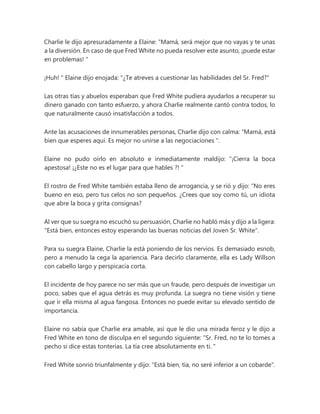 Charlie le dijo apresuradamente a Elaine: “Mamá, será mejor que no vayas y te unas
a la diversión. En caso de que Fred White no pueda resolver este asunto, ¡puede estar
en problemas! "
¡Huh! " Elaine dijo enojada: "¿Te atreves a cuestionar las habilidades del Sr. Fred?"
Las otras tías y abuelos esperaban que Fred White pudiera ayudarlos a recuperar su
dinero ganado con tanto esfuerzo, y ahora Charlie realmente cantó contra todos, lo
que naturalmente causó insatisfacción a todos.
Ante las acusaciones de innumerables personas, Charlie dijo con calma: “Mamá, está
bien que esperes aquí. Es mejor no unirse a las negociaciones ".
Elaine no pudo oírlo en absoluto e inmediatamente maldijo: “¡Cierra la boca
apestosa! ¡¿Este no es el lugar para que hables ?! "
El rostro de Fred White también estaba lleno de arrogancia, y se rió y dijo: “No eres
bueno en eso, pero tus celos no son pequeños. ¿Crees que soy como tú, un idiota
que abre la boca y grita consignas?
Al ver que su suegra no escuchó su persuasión, Charlie no habló más y dijo a la ligera:
"Está bien, entonces estoy esperando las buenas noticias del Joven Sr. White".
Para su suegra Elaine, Charlie la está poniendo de los nervios. Es demasiado esnob,
pero a menudo la cega la apariencia. Para decirlo claramente, ella es Lady Willson
con cabello largo y perspicacia corta.
El incidente de hoy parece no ser más que un fraude, pero después de investigar un
poco, sabes que el agua detrás es muy profunda. La suegra no tiene visión y tiene
que ir ella misma al agua fangosa. Entonces no puede evitar su elevado sentido de
importancia.
Elaine no sabía que Charlie era amable, así que le dio una mirada feroz y le dijo a
Fred White en tono de disculpa en el segundo siguiente: “Sr. Fred, no te lo tomes a
pecho si dice estas tonterías. La tía cree absolutamente en ti. "
Fred White sonrió triunfalmente y dijo: "Está bien, tía, no seré inferior a un cobarde".
 
