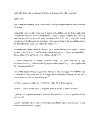 Habiendo dicho eso, inmediatamente dijo enérgicamente: "¡Tía, vayamos!"
"¡es bueno!"
Fred White llevó a Elaine entre la multitud y se dirigió a la puerta de Harley Insurance
Company.
Tan pronto como los dos llegaron a la puerta, inmediatamente les dijo en voz alta a
varios empleados que estaban bloqueando la puerta: “Vayan y díganle a su líder que
reembolse inmediatamente el dinero de estos tíos y tías, de lo contrario dejaré
inmediatamente al equipo de abogados y Intervenga órgano de seguridad pública.
¡En ese momento, usted y su jefe serán arrestados! "
Elaine también repitió desde el costado: “¿Has oído hablar de estos perros? ¡Somos
apoyados ahora! Si su compañía estafadora no reembolsa el dinero, ¡tenga cuidado
de que el joven Sr. White los envíe a todos a la cárcel! "
El joven empleado al frente también estaba un poco nervioso y dijo
apresuradamente: "¡Lo siento, solo soy un guardia de seguridad y no soy responsable
del negocio específico!"
Fred White dijo con frialdad: “¡Entonces llama a tu jefe y dile que soy Fred White de
la Familia Real de Aurous Hill! ¡Que venga y se ocupe personalmente de ello, de lo
contrario, enfrentará las consecuencias! "
Mientras hablaba, el rostro de Fred White estaba lleno de arrogancia.
Aunque la familia White no es la mejor en Aurous Hill, es al menos mediana.
El jefe de una empresa de estafas, después de escuchar su nombre, ¿puede salvarse
a sí mismo?
El joven empleado no conocía su profundidad y estaba un poco asustado, por lo que
inmediatamente llamó a su jefe.
 