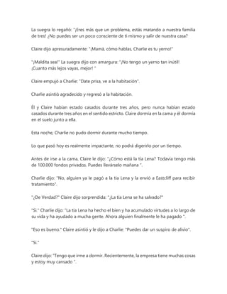 La suegra lo regañó: “¡Eres más que un problema, estás matando a nuestra familia
de tres! ¿No puedes ser un poco consciente de ti mismo y salir de nuestra casa?
Claire dijo apresuradamente: "¡Mamá, cómo hablas, Charlie es tu yerno!"
"¡Maldita sea!" La suegra dijo con amargura: “¡No tengo un yerno tan inútil!
¡Cuanto más lejos vayas, mejor! "
Claire empujó a Charlie: "Date prisa, ve a la habitación".
Charlie asintió agradecido y regresó a la habitación.
Él y Claire habían estado casados durante tres años, pero nunca habían estado
casados durante tres años en el sentido estricto. Claire dormía en la cama y él dormía
en el suelo junto a ella.
Esta noche, Charlie no pudo dormir durante mucho tiempo.
Lo que pasó hoy es realmente impactante, no podrá digerirlo por un tiempo.
Antes de irse a la cama, Claire le dijo: “¿Cómo está la tía Lena? Todavía tengo más
de 100.000 fondos privados. Puedes llevárselo mañana ".
Charlie dijo: "No, alguien ya le pagó a la tía Lena y la envió a Eastcliff para recibir
tratamiento".
"¿De Verdad?" Claire dijo sorprendida: "¿La tía Lena se ha salvado?"
"Si." Charlie dijo: “La tía Lena ha hecho el bien y ha acumulado virtudes a lo largo de
su vida y ha ayudado a mucha gente. Ahora alguien finalmente le ha pagado ".
"Eso es bueno." Claire asintió y le dijo a Charlie: "Puedes dar un suspiro de alivio".
"Si."
Claire dijo: “Tengo que irme a dormir. Recientemente, la empresa tiene muchas cosas
y estoy muy cansado ”.
 