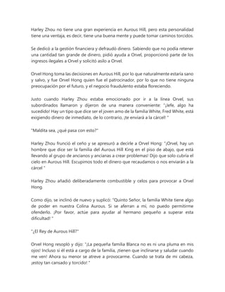 Harley Zhou no tiene una gran experiencia en Aurous Hill, pero esta personalidad
tiene una ventaja, es decir, tiene una buena mente y puede tomar caminos torcidos.
Se dedicó a la gestión financiera y defraudó dinero. Sabiendo que no podía retener
una cantidad tan grande de dinero, pidió ayuda a Orvel, proporcionó parte de los
ingresos ilegales a Orvel y solicitó asilo a Orvel.
Orvel Hong toma las decisiones en Aurous Hill, por lo que naturalmente estaría sano
y salvo, y fue Orvel Hong quien fue el patrocinador, por lo que no tiene ninguna
preocupación por el futuro, y el negocio fraudulento estaba floreciendo.
Justo cuando Harley Zhou estaba emocionado por ir a la línea Orvel, sus
subordinados llamaron y dijeron de una manera conveniente: “¡Jefe, algo ha
sucedido! Hay un tipo que dice ser el joven amo de la familia White, Fred White, está
exigiendo dinero de inmediato, de lo contrario, ¡te enviará a la cárcel! "
"Maldita sea, ¿qué pasa con esto?"
Harley Zhou frunció el ceño y se apresuró a decirle a Orvel Hong: “¡Orvel, hay un
hombre que dice ser la familia del Aurous Hill King en el piso de abajo, que está
llevando al grupo de ancianos y ancianas a crear problemas! Dijo que solo cubría el
cielo en Aurous Hill. Escupimos todo el dinero que recaudamos o nos enviarán a la
cárcel "
Harley Zhou añadió deliberadamente combustible y celos para provocar a Orvel
Hong.
Como dijo, se inclinó de nuevo y suplicó: “Quinto Señor, la familia White tiene algo
de poder en nuestra Colina Aurous. Si se aferran a mí, no puedo permitirme
ofenderlo. ¡Por favor, actúe para ayudar al hermano pequeño a superar esta
dificultad! "
"¿El Rey de Aurous Hill?"
Orvel Hong resopló y dijo: “¡La pequeña familia Blanca no es ni una pluma en mis
ojos! Incluso si él está a cargo de la familia, ¡tienen que inclinarse y saludar cuando
me ven! Ahora su menor se atreve a provocarme. Cuando se trata de mi cabeza,
¡estoy tan cansado y torcido! "
 