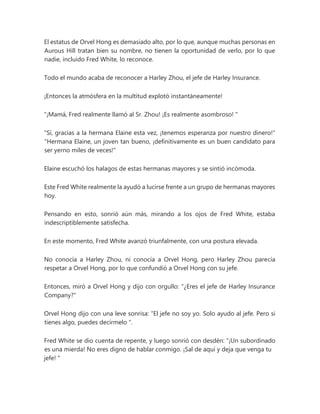 El estatus de Orvel Hong es demasiado alto, por lo que, aunque muchas personas en
Aurous Hill tratan bien su nombre, no tienen la oportunidad de verlo, por lo que
nadie, incluido Fred White, lo reconoce.
Todo el mundo acaba de reconocer a Harley Zhou, el jefe de Harley Insurance.
¡Entonces la atmósfera en la multitud explotó instantáneamente!
“¡Mamá, Fred realmente llamó al Sr. Zhou! ¡Es realmente asombroso! "
"Sí, gracias a la hermana Elaine esta vez, ¡tenemos esperanza por nuestro dinero!"
"Hermana Elaine, un joven tan bueno, ¡definitivamente es un buen candidato para
ser yerno miles de veces!"
Elaine escuchó los halagos de estas hermanas mayores y se sintió incómoda.
Este Fred White realmente la ayudó a lucirse frente a un grupo de hermanas mayores
hoy.
Pensando en esto, sonrió aún más, mirando a los ojos de Fred White, estaba
indescriptiblemente satisfecha.
En este momento, Fred White avanzó triunfalmente, con una postura elevada.
No conocía a Harley Zhou, ni conocía a Orvel Hong, pero Harley Zhou parecía
respetar a Orvel Hong, por lo que confundió a Orvel Hong con su jefe.
Entonces, miró a Orvel Hong y dijo con orgullo: "¿Eres el jefe de Harley Insurance
Company?"
Orvel Hong dijo con una leve sonrisa: “El jefe no soy yo. Solo ayudo al jefe. Pero si
tienes algo, puedes decírmelo ".
Fred White se dio cuenta de repente, y luego sonrió con desdén: “¡Un subordinado
es una mierda! No eres digno de hablar conmigo. ¡Sal de aquí y deja que venga tu
jefe! "
 
