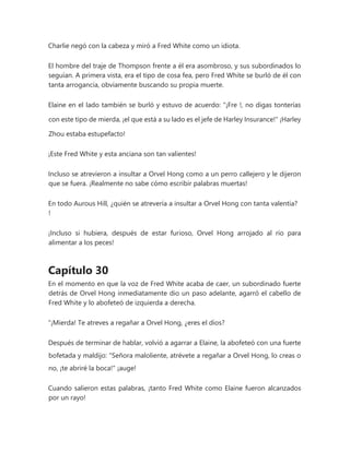 Charlie negó con la cabeza y miró a Fred White como un idiota.
El hombre del traje de Thompson frente a él era asombroso, y sus subordinados lo
seguían. A primera vista, era el tipo de cosa fea, pero Fred White se burló de él con
tanta arrogancia, obviamente buscando su propia muerte.
Elaine en el lado también se burló y estuvo de acuerdo: "¡Fre !, no digas tonterías
con este tipo de mierda, ¡el que está a su lado es el jefe de Harley Insurance!" ¡Harley
Zhou estaba estupefacto!
¡Este Fred White y esta anciana son tan valientes!
Incluso se atrevieron a insultar a Orvel Hong como a un perro callejero y le dijeron
que se fuera. ¡Realmente no sabe cómo escribir palabras muertas!
En todo Aurous Hill, ¿quién se atrevería a insultar a Orvel Hong con tanta valentía?
!
¡Incluso si hubiera, después de estar furioso, Orvel Hong arrojado al río para
alimentar a los peces!
Capítulo 30
En el momento en que la voz de Fred White acaba de caer, un subordinado fuerte
detrás de Orvel Hong inmediatamente dio un paso adelante, agarró el cabello de
Fred White y lo abofeteó de izquierda a derecha.
“¡Mierda! Te atreves a regañar a Orvel Hong, ¿eres el dios?
Después de terminar de hablar, volvió a agarrar a Elaine, la abofeteó con una fuerte
bofetada y maldijo: "Señora maloliente, atrévete a regañar a Orvel Hong, lo creas o
no, ¡te abriré la boca!" ¡auge!
Cuando salieron estas palabras, ¡tanto Fred White como Elaine fueron alcanzados
por un rayo!
 