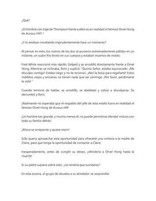¿Qué?
¿El hombre con traje de Thompson frente a ellos es en realidad el famoso Orvel Hong
de Aurous Hill? !
¿Y lo estaban insultando imprudentemente hace un momento?
Al pensar en esto, los rostros de los dos se pusieron extremadamente pálidos en un
instante, un sudor frío brotó en sus cuerpos y estaban muertos de miedo.
Fred White reaccionó más rápido. Golpeó y se arrodilló directamente frente a Orvel
Hong. Mientras se inclinaba, lloró y suplicó: “Quinto Señor, estaba equivocado. ¡Me
disculpo contigo! Estaba ciego y no te reconocí. ¡Abrí la boca para regañarte! Estos
malditos viejos y ancianas no tienen nada que ver conmigo. ¡Por favor, perdóname
la vida! "
Cuando terminó de hablar, se arrodilló, se abofeteó y volvió a disculparse. Se
derrumbó y lloró.
¡Realmente no esperaba que el respaldo del jefe de esta estafa fuera en realidad el
famoso Orvel Hong de Aurous Hill!
¡Un hombre tan grande, y mucho menos él, no puede permitirse ofender incluso con
toda su familia detrás!
¡Ahora se arrepiente y quiere morir!
Solo quería aprovechar esta oportunidad para ofrecerle una cortesía a la madre de
Claire, para que tenga la oportunidad de contactar a Claire.
Inesperadamente, antes de cumplir su deseo, ¡ofendería a Orvel Hong hasta la
muerte!
Si su padre supiera sobre esto, ¿no tendría que suicidarse?
En esta escena, el grupo de abuelos a su alrededor se sorprendió.
 