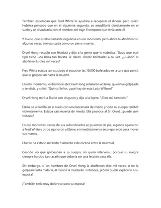 También esperaban que Fred White lo ayudara a recuperar el dinero, pero quién
hubiera pensado que en el siguiente segundo, se arrodillaría directamente en el
suelo y se disculparía con el hombre del traje Thompson que tenía ante él.
Y Elaine, que estaba bastante orgullosa en ese momento, pero ahora la abofetearon
algunas veces, avergonzada como un perro muerto.
Orvel Hong resopló con frialdad y dijo a la gente que lo rodeaba: “Dado que este
tipo tiene una boca tan barata, le darán 10,000 bofetadas a su vez. ¿Cuándo lo
abofetearás diez mil veces?
Fred White estaba tan asustado al escuchar las 10,000 bofetadas en la cara que pensó
que lo golpearían hasta la muerte.
En este momento, los hombres de Orvel Hong señalaron a Elaine, quien fue golpeada
y tendida, y soltó: "Quinto Señor, ¿qué hay de esta Lady Willson?"
Orvel Hong miró a Elaine con disgusto y dijo a la ligera: "¡Diez mil también!"
Elaine se arrodilló en el suelo con una bocanada de miedo y todo su cuerpo tembló
violentamente. Estaba casi muerta de miedo. Ella provoca al Sr. Orvel, ¿puede vivir
todavía?
En ese momento, varios de sus subordinados se pusieron de pie, algunos agarraron
a Fred White y otros agarraron a Elaine, e inmediatamente se prepararon para mover
sus manos.
Charlie ha estado mirando fríamente esta escena entre la multitud.
Cuando vio que golpeaban a su suegra, no quiso intervenir, porque su suegra
siempre ha sido tan tacaña que debería ser una lección para ella.
Sin embargo, si los hombres de Orvel Hong la abofetean diez mil veces, si no la
golpean hasta matarla, al menos la mutilarán. Entonces, ¿cómo puede explicarle a su
esposa?
¡También sería muy doloroso para su esposa!
 