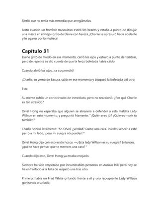 Sintió que no tenía más remedio que arreglárselas.
Justo cuando un hombre musculoso estiró los brazos y estaba a punto de dibujar
una marca en el viejo rostro de Elaine con fiereza, ¡Charlie se apresuró hacia adelante
y lo agarró por la muñeca!
Capítulo 31
Elaine gritó de miedo en ese momento, cerró los ojos y estuvo a punto de temblar,
pero de repente se dio cuenta de que la feroz bofetada había caído.
Cuando abrió los ojos, ¡se sorprendió!
¡Charlie, su yerno de Basura, salió en ese momento y bloqueó la bofetada del otro!
Esta
Su mente sufrió un cortocircuito de inmediato, pero no reaccionó. ¿Por qué Charlie
es tan atrevido?
Orvel Hong no esperaba que alguien se atreviera a defender a esta maldita Lady
Willson en este momento, y preguntó fríamente: “¿Quién eres tú? ¿Quieres morir tú
también?
Charlie sonrió levemente: “Sr. Orvel, ¿verdad? Dame una cara. Puedes vencer a este
perro a mi lado, ¡pero mi suegra no puedes! "
Orvel Hong dijo con expresión hosca: —¿Esta lady Willson es su suegra? Entonces,
¿qué te hace pensar que te mereces una cara? "
Cuando dijo esto, Orvel Hong ya estaba enojado.
Siempre ha sido respetado por innumerables personas en Aurous Hill, pero hoy se
ha enfrentado a la falta de respeto una tras otra.
Primero, había un Fred White gritando frente a él y una repugnante Lady Willson
gorjeando a su lado.
 