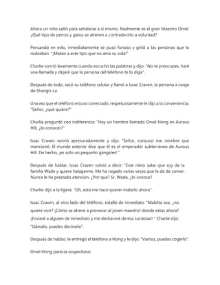 Ahora un niño saltó para señalarse a sí mismo. Realmente es el gran Maestro Orvel.
¿Qué tipo de perros y gatos se atreven a contradecirlo a voluntad?
Pensando en esto, inmediatamente se puso furioso y gritó a las personas que lo
rodeaban: "¡Maten a este tipo que no ama su vida!"
Charlie sonrió levemente cuando escuchó las palabras y dijo: "No te preocupes, haré
una llamada y dejaré que la persona del teléfono te lo diga".
Después de todo, sacó su teléfono celular y llamó a Issac Craven, la persona a cargo
de Shangri-La.
Una vez que el teléfono estuvo conectado, respetuosamente le dijo a la conveniencia:
"Señor, ¿qué quiere?"
Charlie preguntó con indiferencia: "Hay un hombre llamado Orvel Hong en Aurous
Hill, ¿lo conoces?"
Issac Craven sonrió apresuradamente y dijo: “Señor, conozco ese nombre que
mencionó. El mundo exterior dice que él es el emperador subterráneo de Aurous
Hill. De hecho, ¡es solo un pequeño gángster! "
Después de hablar, Issac Craven volvió a decir: “Este nieto sabe que soy de la
familia Wade y quiere halagarme. Me ha rogado varias veces que le dé de comer.
Nunca le he prestado atención. ¿Por qué? Sr. Wade, ¿lo conoce?
Charlie dijo a la ligera: "Oh, esto me hace querer matarlo ahora".
Issac Craven, al otro lado del teléfono, estalló de inmediato: “Maldita sea, ¿no
quiere vivir? ¡Cómo se atreve a provocar al joven maestro! donde estas ahora?
¡Enviaré a alguien de inmediato y me deshaceré de esa suciedad! " Charlie dijo:
"Llámalo, puedes decírselo".
Después de hablar, le entregó el teléfono a Hong y le dijo: "Vamos, puedes cogerlo".
Orvel Hong parecía sospechoso.
 