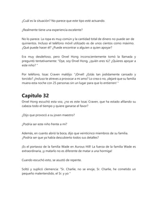 ¿Cuál es la situación? No parece que este tipo esté actuando.
¿Realmente tiene una experiencia excelente?
No lo parece. La ropa es muy común y la cantidad total de dinero no puede ser de
quinientos. Incluso el teléfono móvil utilizado es de unos cientos como máximo.
¿Qué puede hacer él? ¿Puede encontrar a alguien a quien apoyar?
Era muy desdeñoso, pero Orvel Hong inconscientemente tomó la llamada y
preguntó tentativamente: “Oye, soy Orvel Hong, ¿quién eres tú? ¿Quieres apoyar a
este niño? "
Por teléfono, Issac Craven maldijo: “¡Orvel! ¿Estás tan jodidamente cansado y
torcido? ¿Incluso te atreves a provocar a mi amo? Lo crea o no, ¡dejaré que su familia
muera esta noche con 25 personas sin un lugar para que lo entierren! "
Capítulo 32
Orvel Hong escuchó esta voz, ¿no es este Issac Craven, que ha estado afilando su
cabeza todo el tiempo y quiere ganarse el favor?
¿Dijo que provocó a su joven maestro?
¿Podría ser este niño frente a mí?
Además, en cuanto abrió la boca, dijo que veinticinco miembros de su familia.
¿Podría ser que ya había descubierto todos sus detalles?
¡Es el portavoz de la familia Wade en Aurous Hill! La fuerza de la familia Wade es
extraordinaria, ¡y matarlo no es diferente de matar a una hormiga!
Cuando escuchó esto, se asustó de repente.
Soltó y suplicó clemencia: “Sr. Charlie, no se enoje, Sr. Charlie, he cometido un
pequeño malentendido, el Sr. y yo "
 