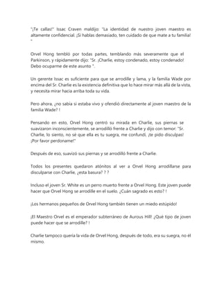 "¡Te callas!" Issac Craven maldijo: “La identidad de nuestro joven maestro es
altamente confidencial. ¡Si hablas demasiado, ten cuidado de que mate a tu familia!
"
Orvel Hong tembló por todas partes, temblando más severamente que el
Parkinson, y rápidamente dijo: “Sr. ¡Charlie, estoy condenado, estoy condenado!
Debo ocuparme de este asunto ".
Un gerente Issac es suficiente para que se arrodille y lama, y la familia Wade por
encima del Sr. Charlie es la existencia definitiva que lo hace mirar más allá de la vista,
y necesita mirar hacia arriba toda su vida.
Pero ahora, ¿no sabía si estaba vivo y ofendió directamente al joven maestro de la
familia Wade? !
Pensando en esto, Orvel Hong centró su mirada en Charlie, sus piernas se
suavizaron inconscientemente, se arrodilló frente a Charlie y dijo con temor: “Sr.
Charlie, lo siento, no sé que ella es tu suegra, me confundí, ¡te pido disculpas!
¡Por favor perdoname!"
Después de eso, suavizó sus piernas y se arrodilló frente a Charlie.
Todos los presentes quedaron atónitos al ver a Orvel Hong arrodillarse para
disculparse con Charlie, ¿esta basura? ? ?
Incluso el joven Sr. White es un perro muerto frente a Orvel Hong. Este joven puede
hacer que Orvel Hong se arrodille en el suelo. ¿Cuán sagrado es esto? !
¡Los hermanos pequeños de Orvel Hong también tienen un miedo estúpido!
¡El Maestro Orvel es el emperador subterráneo de Aurous Hill! ¿Qué tipo de joven
puede hacer que se arrodille? !
Charlie tampoco quería la vida de Orvel Hong, después de todo, era su suegra, no él
mismo.
 