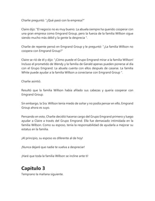 Charlie preguntó: "¿Qué pasó con la empresa?"
Claire dijo: “El negocio no es muy bueno. La abuela siempre ha querido cooperar con
una gran empresa como Emgrand Group, pero la fuerza de la familia Willson sigue
siendo mucho más débil y la gente la desprecia ".
Charlie de repente pensó en Emgrand Group y le preguntó: "¿La familia Willson no
coopera con Emgrand Group?"
Claire se rió de él y dijo: “¡Cómo puede el Grupo Emgrand mirar a la familia Willson!
Incluso el prometido de Wendy y la familia de Gerald apenas pueden ponerse al día
con el Grupo Emgrand. La abuela cuenta con ellos después de casarse. La familia
White puede ayudar a la familia Willson a conectarse con Emgrand Group ".
Charlie asintió.
Resultó que la familia Willson había afilado sus cabezas y quería cooperar con
Emgrand Group.
Sin embargo, la Sra. Willson tenía miedo de soñar y no podía pensar en ello, Emgrand
Group ahora es suyo.
Pensando en esto, Charlie decidió hacerse cargo del Grupo Emgrand primero y luego
ayudar a Claire a través del Grupo Emgrand. Ella fue demasiado intimidada en la
familia Willson. Como su esposo, tenía la responsabilidad de ayudarla a mejorar su
estatus en la familia.
¡Al principio, su esposo es diferente al de hoy!
¡Nunca dejaré que nadie te vuelva a despreciar!
¡Haré que toda la familia Willson se incline ante ti!
Capítulo 3
Temprano la mañana siguiente.
 
