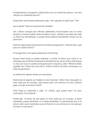 Inmediatamente, le preguntó a Harley Zhou con una mirada de sorpresa: "¿Los dos
millones son realmente para mí?"
Harley Zhou asintió apresuradamente y dijo: "¡Por supuesto, es todo tuyo!" "¡Oh
eso es genial!" Elaine se emocionó de inmediato.
¡Ver a Elaine consiguió dos millones! ¡Setecientos mil principales más! Los otros
ancianos y mujeres estaban todos excitados y locos. ¿Sintieron que dado que todo
su dinero fue reembolsado, su propio dinero debería reembolsarse incluso con las
ganancias?
Entonces, algunas personas tomaron la iniciativa y preguntaron: "Gerente Zhou, ¿qué
pasa con nuestro dinero?"
El manager Zhou miró apresuradamente a Orvel Hong.
Aunque Orvel Hong no estaba dispuesto a vomitar el dinero que comió en su
estómago, pero la familia Charlie que se ofendió esta vez, tal vez incluso valió la pena
su vida, por lo que no podía preocuparse por la angustia y soltó: "Retírense todos
¡espalda! ¡Por el bien de la cara del Sr. Charlie, el dinero de todos se devuelve con
todas las ganancias! "
La multitud de repente vitoreó con entusiasmo.
Charlie dijo de repente con frialdad en este momento: “Señor Orvel, esta gente no
tiene nada que ver conmigo. ¿Qué quieres decir con mirarme a la cara? ¿Quieres
jugar conmigo al secuestro moral?
Orvel Hong se sorprendió y soltó: “Sr. Charlie, ¿qué quieres decir? Un poco
confundido, no lo entiendo ".
Charlie dijo: “El dinero de esta gente no tiene nada que ver conmigo. Si desea
reembolsar, puede reembolsar, si no desea reembolsar, no reembolsará, pero si se
atreve a decir que el reembolso es por el bien de mi cara, entonces no me culpe por
convertir mi cara ahora! "
 