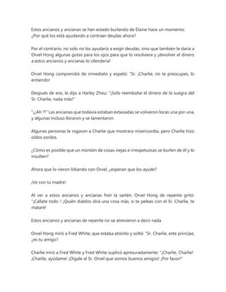 Estos ancianos y ancianas se han estado burlando de Elaine hace un momento.
¿Por qué los está ayudando a contraer deudas ahora?
Por el contrario, no solo no los ayudaría a exigir deudas, sino que también le daría a
Orvel Hong algunas gotas para los ojos para que lo resolviera y ¡devolver el dinero
a estos ancianos y ancianas lo ofendería!
Orvel Hong comprendió de inmediato y espetó: “Sr. ¡Charlie, no te preocupes, lo
entiendo!
Después de eso, le dijo a Harley Zhou: "¡Solo reembolse el dinero de la suegra del
Sr. Charlie, nada más!"
"¡¿Ah ?!" Las ancianas que todavía estaban extasiadas se volvieron locas una por una,
y algunas incluso lloraron y se lamentaron.
Algunas personas le rogaron a Charlie que mostrara misericordia, pero Charlie hizo
oídos sordos.
¿Cómo es posible que un montón de cosas viejas e irrespetuosas se burlen de él y lo
insulten?
Ahora que lo vieron lidiando con Orvel, ¿esperan que los ayude?
¡Ve con tu madre!
Al ver a estos ancianos y ancianas freír la sartén, Orvel Hong de repente gritó:
“¡Cállate todo ! ¡Quién diablos dirá una cosa más, si te peleas con el Sr. Charlie, te
mataré!
Estos ancianos y ancianas de repente no se atrevieron a decir nada
Orvel Hong miró a Fred White, que estaba atónito y soltó: “Sr. Charlie, este príncipe,
¿es tu amigo?
Charlie miró a Fred White y Fred White suplicó apresuradamente: “¡Charlie, Charlie!
¡Charlie, ayúdame! ¡Dígale al Sr. Orvel que somos buenos amigos! ¡Por favor!"
 