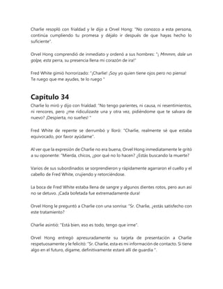 Charlie resopló con frialdad y le dijo a Orvel Hong: "No conozco a esta persona,
continúa cumpliendo tu promesa y déjalo ir después de que hayas hecho lo
suficiente".
Orvel Hong comprendió de inmediato y ordenó a sus hombres: "¡ Mmmm, dale un
golpe, esta perra, su presencia llena mi corazón de ira!"
Fred White gimió horrorizado: “¡Charlie! ¡Soy yo quien tiene ojos pero no piensa!
Te ruego que me ayudes, te lo ruego "
Capítulo 34
Charlie lo miró y dijo con frialdad: “No tengo parientes, ni causa, ni resentimientos,
ni rencores, pero ¿me ridiculizaste una y otra vez, pidiéndome que te salvara de
nuevo? ¡Despierta, no sueñes! "
Fred White de repente se derrumbó y lloró: "Charlie, realmente sé que estaba
equivocado, por favor ayúdame".
Al ver que la expresión de Charlie no era buena, Orvel Hong inmediatamente le gritó
a su oponente: “Mierda, chicos, ¿por qué no lo hacen? ¿Estás buscando la muerte?
Varios de sus subordinados se sorprendieron y rápidamente agarraron el cuello y el
cabello de Fred White, crujiendo y retorciéndose.
La boca de Fred White estaba llena de sangre y algunos dientes rotos, pero aun así
no se detuvo. ¡Cada bofetada fue extremadamente dura!
Orvel Hong le preguntó a Charlie con una sonrisa: “Sr. Charlie, ¿estás satisfecho con
este tratamiento?
Charlie asintió: "Está bien, eso es todo, tengo que irme".
Orvel Hong entregó apresuradamente su tarjeta de presentación a Charlie
respetuosamente y le felicitó: “Sr. Charlie, esta es mi información de contacto. Si tiene
algo en el futuro, dígame, definitivamente estaré allí de guardia ".
 