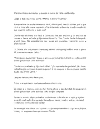 Charlie emitió un zumbido y se guardó la tarjeta de visita en el bolsillo.
Luego le dijo a su suegra Elaine: "¡Mamá, es tarde, volvamos!"
Aunque Elaine fue abofeteada varias veces, al final ganó 700,000 dólares, por lo que
cerró la boca feliz en ese momento. ¡Charlie también se llenó de orgullo cuando vio
que su yerno realmente le puso cara!
Charlie trajo el dinero y se llevó a Elaine para irse. Los ancianos y las ancianas se
reunieron frente a Charlie y dijeron con intención: “Oh, Charlie, fue la tía la que lo
arruinó todo. No esperábamos que fueras así. ¡Increíble, realmente joven y
prometedor! "
“Sí, Charlie, eres una persona talentosa y pareces un dragón y un fénix entre la gente.
Mi yerno está muy por detrás ".
"Vea si puede ayudarnos y dígale al gerente, devuélvanos el dinero, ¡es todo nuestro
dinero ganado con tanto esfuerzo!"
Charlie frunció el ceño y dijo con frialdad: “¿Por qué debería ayudarte? ¿No tienen
todos los ojos encima de la parte superior? Si no recupera el dinero, ¡puede pedirle
ayuda a su propio yerno! "
Después de todo, solo da un paso.
Todos se arrepintieron mucho cuando escucharon esto.
Se culpan a sí mismos, ahora no hay forma, ahora la oportunidad de recuperar el
dinero ganado con tanto esfuerzo se ha ido por completo
Pensando en esto, algunos de ellos se dieron dos bofetadas en el lugar, y alguien
se sentó en el suelo desesperado, llorando por padre y madre, ¡este es mi ataúd!
¡Todo habrá terminado si se ha ido!
Sin embargo, no tuvieron otra opción. La culpa es que se echen la culpa a sus propias
bocas y no tengan un buen yerno como Charlie.
 