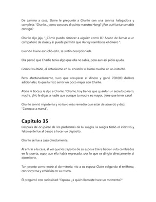 De camino a casa, Elaine le preguntó a Charlie con una sonrisa halagadora y
completa: “Charlie, ¿cómo conoces al quinto maestro Hong? ¿Por qué fue tan amable
contigo?
Charlie dijo jaja, “¿Cómo puedo conocer a alguien como él? Acabo de llamar a un
compañero de clase y él puede permitir que Harley reembolse el dinero ".
Cuando Elaine escuchó esto, se sintió decepcionada.
Ella pensó que Charlie tenía algo que ella no sabía, pero aun así pidió ayuda.
Como resultado, el entusiasmo en su corazón se borró mucho en un instante.
Pero afortunadamente, tuvo que recuperar el dinero y ganó 700.000 dólares
adicionales, lo que la hizo sentir un poco mejor con Charlie.
Abrió la boca y le dijo a Charlie: “Charlie, hoy tienes que guardar un secreto para tu
madre. ¿No le digas a nadie que aunque tu madre es mayor, tiene que tener cara?
Charlie sonrió impotente y no tuvo más remedio que estar de acuerdo y dijo:
"Conozco a mamá".
Capítulo 35
Después de ocuparse de los problemas de la suegra, la suegra tomó el efectivo y
felizmente fue al banco a hacer un depósito.
Charlie se fue a casa directamente.
Al entrar a la casa, al ver que los zapatos de su esposa Claire habían sido cambiados
en la puerta, supo que ella había regresado, por lo que se dirigió directamente al
dormitorio.
Tan pronto como entró al dormitorio, vio a su esposa Claire colgando el teléfono,
con sorpresa y emoción en su rostro.
Él preguntó con curiosidad: "Esposa, ¿a quién llamaste hace un momento?"
 