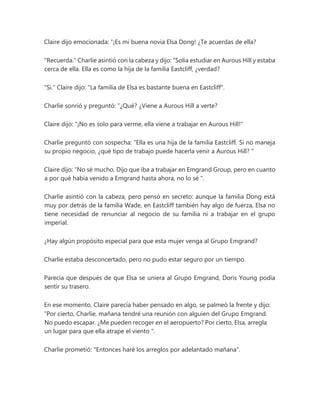 Claire dijo emocionada: “¡Es mi buena novia Elsa Dong! ¿Te acuerdas de ella?
"Recuerda." Charlie asintió con la cabeza y dijo: “Solía estudiar en Aurous Hill y estaba
cerca de ella. Ella es como la hija de la familia Eastcliff, ¿verdad?
"Si." Claire dijo: "La familia de Elsa es bastante buena en Eastcliff".
Charlie sonrió y preguntó: “¿Qué? ¿Viene a Aurous Hill a verte?
Claire dijo: "¡No es solo para verme, ella viene a trabajar en Aurous Hill!"
Charlie preguntó con sospecha: “Ella es una hija de la familia Eastcliff. Si no maneja
su propio negocio, ¿qué tipo de trabajo puede hacerla venir a Aurous Hill? "
Claire dijo: “No sé mucho. Dijo que iba a trabajar en Emgrand Group, pero en cuanto
a por qué había venido a Emgrand hasta ahora, no lo sé ".
Charlie asintió con la cabeza, pero pensó en secreto: aunque la familia Dong está
muy por detrás de la familia Wade, en Eastcliff también hay algo de fuerza, Elsa no
tiene necesidad de renunciar al negocio de su familia ni a trabajar en el grupo
imperial.
¿Hay algún propósito especial para que esta mujer venga al Grupo Emgrand?
Charlie estaba desconcertado, pero no pudo estar seguro por un tiempo.
Parecía que después de que Elsa se uniera al Grupo Emgrand, Doris Young podía
sentir su trasero.
En ese momento, Claire parecía haber pensado en algo, se palmeó la frente y dijo:
“Por cierto, Charlie, mañana tendré una reunión con alguien del Grupo Emgrand.
No puedo escapar. ¿Me pueden recoger en el aeropuerto? Por cierto, Elsa, arregla
un lugar para que ella atrape el viento ".
Charlie prometió: "Entonces haré los arreglos por adelantado mañana".
 