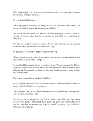 Claire volvió a decir: "Por cierto, encuentra un lugar mejor, no tengas miedo de gastar
dinero, toma mi tarjeta bancaria".
Con eso, le pasó la billetera.
Charlie dijo apresuradamente: "No, tengo un conocido que abrió un restaurante que
parece ser bastante bueno, así que puedo arreglarlo".
Después de todo, Charlie sacó su teléfono celular directamente, queriendo enviar un
mensaje de texto a Issac Craven en Shangri La, pidiéndole que organizara un
banquete.
Pero lo pensó detenidamente, Shangri-La fue una sorpresa para su esposa, para
entretener a Elsa, sería mejor cambiarse a otro lugar.
Así que le envió un mensaje de texto a ese Orvel Hong.
"Quiero organizar un banquete para entretener a mis amigos, me ayudas a organizar
un hotel de lujo, pero no en Shangri-La".
Pronto, Orvel Hong respondió un mensaje de texto: “No se preocupe, Sr. Charlie,
tengo una mansión a mi nombre. Es uno de los mejores restaurantes de Aurous Hill
y Shangri-La. Te ayudaré a organizar la mejor caja de diamantes y el mejor servicio
para tu banquete ".
Charlie solo respondió una palabra: "Está bien".
Al día siguiente, Claire pasó todo el día en el Emgrand Group, ocupada lidiando con
asuntos relacionados con la cooperación.
Charlie llamó a Doris Young, la vicepresidenta de Emgrand Group, y le preguntó
sobre el nombramiento de Elsa.
Doris Young se sorprendió de que Charlie supiera esto. Dijo que Elsa estaba
solicitando un director administrativo, un puesto de gestión de nivel medio. Al ver
que su currículum no estaba mal, el grupo decidió admitirla, y ya había sido
nombrada por unos días.
 