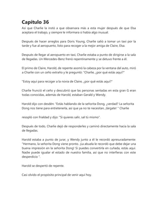 Capítulo 36
Así que Charlie la instó a que observara más a esta mujer después de que Elsa
aceptara el trabajo, y siempre le informara si había algo inusual.
Después de hacer arreglos para Doris Young, Charlie salió a tomar un taxi por la
tarde y fue al aeropuerto, listo para recoger a la mejor amiga de Claire, Elsa.
Después de llegar al aeropuerto en taxi, Charlie estaba a punto de dirigirse a la sala
de llegadas. Un Mercedes-Benz frenó repentinamente y se detuvo frente a él.
El primo de Claire, Harold, de repente asomó la cabeza por la ventana del auto, miró
a Charlie con un ceño extraño y le preguntó: "Charlie, ¿por qué estás aquí?"
"Estoy aquí para recoger a la novia de Claire, ¿por qué estás aquí?"
Charlie frunció el ceño y descubrió que las personas sentadas en esta gran G eran
todas conocidas, además de Harold, estaban Gerald y Wendy.
Harold dijo con desdén: “Estás hablando de la señorita Dong, ¿verdad? La señorita
Dong nos tiene para entretenerla, así que ya no te necesitan, ¡lárgate! " Charlie
resopló con frialdad y dijo: "Si quieres salir, sal tú mismo".
Después de todo, Charlie dejó de responderles y caminó directamente hacia la sala
de llegadas.
Harold estaba a punto de jurar, y Wendy junto a él le recordó apresuradamente:
“Hermano, la señorita Dong viene pronto. ¡La abuela le recordó que debe dejar una
buena impresión en la señorita Dong! Si puedes convertirla en cuñada, estás aquí.
Nadie puede igualar el estado de nuestra familia, así que no interfieras con este
desperdicio ".
Harold se despertó de repente.
Casi olvido el propósito principal de venir aquí hoy.
 