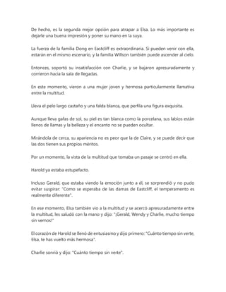 De hecho, es la segunda mejor opción para atrapar a Elsa. Lo más importante es
dejarle una buena impresión y poner su mano en la suya.
La fuerza de la familia Dong en Eastcliff es extraordinaria. Si pueden venir con ella,
estarán en el mismo escenario, y la familia Willson también puede ascender al cielo.
Entonces, soportó su insatisfacción con Charlie, y se bajaron apresuradamente y
corrieron hacia la sala de llegadas.
En este momento, vieron a una mujer joven y hermosa particularmente llamativa
entre la multitud.
Lleva el pelo largo castaño y una falda blanca, que perfila una figura exquisita.
Aunque lleva gafas de sol, su piel es tan blanca como la porcelana, sus labios están
llenos de llamas y la belleza y el encanto no se pueden ocultar.
Mirándola de cerca, su apariencia no es peor que la de Claire, y se puede decir que
las dos tienen sus propios méritos.
Por un momento, la vista de la multitud que tomaba un pasaje se centró en ella.
Harold ya estaba estupefacto.
Incluso Gerald, que estaba viendo la emoción junto a él, se sorprendió y no pudo
evitar suspirar: "Como se esperaba de las damas de Eastcliff, el temperamento es
realmente diferente".
En ese momento, Elsa también vio a la multitud y se acercó apresuradamente entre
la multitud, les saludó con la mano y dijo: "¡Gerald, Wendy y Charlie, mucho tiempo
sin vernos!"
El corazón de Harold se llenó de entusiasmo y dijo primero: "Cuánto tiempo sin verte,
Elsa, te has vuelto más hermosa".
Charlie sonrió y dijo: "Cuánto tiempo sin verte".
 
