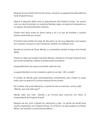 Después de que Charlie terminó de cocinar, montó en su pequeña bicicleta eléctrica
hasta Emgrand Group.
Aparcó la pequeña ebike junto al aparcamiento del Emgrand Group. Tan pronto
como se cerró la bicicleta, un automóvil Bentley negro se estacionó lentamente en
un espacio de estacionamiento enfrente.
Charlie miró hacia arriba sin darse cuenta y vio a un par de hombres y mujeres
jóvenes caminando por el auto.
El hombre está vestido con trajes de alta gama, se ven muy elegantes y las mujeres
son coquetas. Aunque un poco llamativas, también son bellezas raras.
Resultó ser la prima de Claire, Wendy, y su prometido, Gerald, el mayor de la familia
White.
Charlie no sabía qué estaban haciendo Wendy y Gerald en el Grupo Emgrand, pero
para evitar problemas, todavía se preparó para esconderse.
Inesperadamente, las cosas se esconden cada vez más.
La aguda Wendy lo vio de inmediato y gritó en voz alta: "¡Oh, cuñado!".
El cuñado de Wendy gritó extremadamente cordialmente, pero Charlie no pudo
evitar, pero se apresuró a caminar después de escucharlo.
Por cortesía, solo pudo detenerse, y cuando los dos se acercaron, sonrió y dijo:
"Wendy, ¿por qué estás aquí?"
Wendy soltó una risita: "¡Gerald y yo vinimos para reunirnos con Doris, la
vicepresidenta de Emgrand Group!"
Después de eso, miró a Gerald con admiración y dijo: “La familia de Gerald tiene
mucha cooperación con Emgrand Group. En el futuro, no solo ayudará a la familia
White, sino también a nuestra familia Willson ".
 