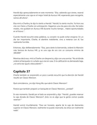 Harold dijo apresuradamente en este momento: "Elsa, sabiendo que vienes, reservé
especialmente una caja en el mejor hotel de Aurous Hill, esperando para recogerte,
vamos allí ahora".
Elsa miró a Charlie y le dijo lo siento a Harold: “Harold, lo siento mucho. Ya hice una
cita con Claire y Charlie con anticipación. Hagamos una cita para otro día. De todos
modos, me quedaré en Aurous Hill durante mucho tiempo. , Habrá oportunidades
en el futuro ".
Cuando Harold escuchó estas palabras, su corazón no pudo evitar enojarse. En un
día tan importante, Charlie, el alambre maloliente, vino a meterse con él, fue
realmente horrible.
Entonces, dijo deliberadamente: "Elsa, para darte la bienvenida, ordené la Mansión
más famosa de Aurous Hill, ¡y es una caja de oro con un consumo mínimo de
300,000!"
Mientras decía eso, miró a Charlie con desprecio y dijo con una sonrisa: “No sé dónde
ordenó el banquete mi cuñado que vive en casa. Si la calificación es demasiado baja,
¿no sería eso igual a descuidarte? "
Capítulo 37
Charlie también se sorprendió un poco cuando escuchó que la elección de Harold
resultó ser Classic Mansion.
Qué coincidencia, ¿no dijo Hong Wu que abrió Classic Mansion?
Parece que también preparó un banquete en Classic Mansion, ¿verdad?
En ese momento, Gerald por el lado se sorprendió y dijo: “Harold, ¿puedes reservar
la caja dorada de Classic Mansion? ¡Esto no es algo que la gente común pueda
reservar! "
Harold sonrió triunfalmente: "Para ser honesto, aparte de la caja de diamantes
superior en Classic Mansion, realmente no puedo reservarla, las otras son realmente
nada".
 