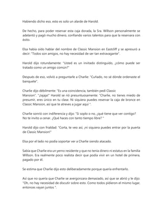 Habiendo dicho eso, esto es solo un alarde de Harold.
De hecho, para poder reservar esta caja dorada, la Sra. Willson personalmente se
adelantó y pagó mucho dinero, confiando varios talentos para que la reservara con
éxito.
Elsa había oído hablar del nombre de Classic Mansion en Eastcliff y se apresuró a
decir: "Todos son amigos, no hay necesidad de ser tan extravagante".
Harold dijo rotundamente: "Usted es un invitado distinguido, ¿cómo puede ser
tratado como un amigo común?"
Después de eso, volvió a preguntarle a Charlie: "Cuñado, no sé dónde ordenaste el
banquete".
Charlie dijo débilmente: "Es una coincidencia, también pedí Classic
Mansion". "¡Jajaja!" Harold se rió presuntuosamente: “Charlie, no tienes miedo de
presumir, eres único en tu clase. Ni siquiera puedes reservar la caja de bronce en
Classic Mansion, así que te atreves a jugar aquí ".
Charlie sonrió con indiferencia y dijo: “Si soplo o no, ¿qué tiene que ver contigo?
No te invito a cenar. ¿Qué haces con tanto tiempo libre? "
Harold dijo con frialdad: "Corta, te veo así, ¡ni siquiera puedes entrar por la puerta
de Classic Mansion!"
Elsa por el lado no podía soportar ver a Charlie siendo atacado.
Sabía que Charlie era un yerno residente y que no tenía dinero ni estatus en la familia
Willson. Era realmente poco realista decir que podía vivir en un hotel de primera,
pagado por él.
Se estima que Charlie dijo esto deliberadamente porque quería enfrentarlo.
Así que no quería que Charlie se avergonzara demasiado, así que se abrió y le dijo:
“Oh, no hay necesidad de discutir sobre esto. Como todos pidieron el mismo lugar,
entonces vayan juntos ".
 