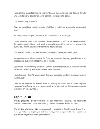 Harold le dijo sarcásticamente a Charlie: "Bueno, para la cara de Elsa, déjame llevarte
una comida hoy y dejarte ver cómo son los hoteles de alta gama".
Charlie resopló y lo ignoró.
Orvel se arrodillaba cuando lo veía. ¿Cuál fue el hotel que abrió ante sus propios
ojos?
¡Es una pena que la polla de Harold no sea más que un ojo ciego!
Classic Mansion es un hotel pintoresco de estilo chino, la decoración y el estilo están
llenos de encanto clásico tradicional, extremadamente lujoso, incluso el letrero en la
puerta está hecho de palisandro amarillo de alta calidad.
Charlie miró las decoraciones en Classic Mansion y se sorprendió un poco.
Inesperadamente, el restaurante de Orvel es realmente bueno y puede traer a su
esposa para que pruebe la comida en el futuro.
Elsa miró a su alrededor y exclamó: "Escuché el nombre de Classic Mansion cuando
estaba en Eastcliff, y realmente merece su reputación".
Harold sonrió y dijo: "Si vienes aquí, Elsa, por supuesto, también tienes que usar el
mejor hotel".
Después de terminar de hablar, miró a Charlie y se burló: “No es como algunas
personas. Si no fuera por tu luz, nunca tendrían la oportunidad de ir a un restaurante
tan lujoso en toda su vida ".
Capítulo 38
Wendy preguntó deliberadamente en ese momento: “Charlie, ¿no reservaste
también una caja en Classic Mansion? ¿Cuál es? ¿Nos lleva a abrir los ojos?
Charlie dijo a la ligera: “No recuerdo cuál es específico. Simplemente le envié un
mensaje de texto a su jefe y le pedí que me ayudara a organizarlo y que esperara a
que mire el registro de mensajes de texto ".
 