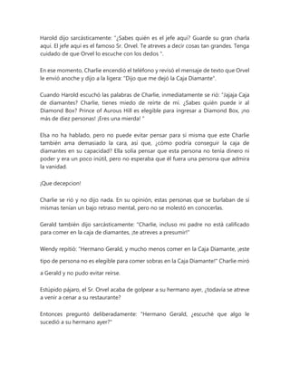 Harold dijo sarcásticamente: “¿Sabes quién es el jefe aquí? Guarde su gran charla
aquí. El jefe aquí es el famoso Sr. Orvel. Te atreves a decir cosas tan grandes. Tenga
cuidado de que Orvel lo escuche con los dedos ".
En ese momento, Charlie encendió el teléfono y revisó el mensaje de texto que Orvel
le envió anoche y dijo a la ligera: "Dijo que me dejó la Caja Diamante".
Cuando Harold escuchó las palabras de Charlie, inmediatamente se rió: “Jajaja Caja
de diamantes? Charlie, tienes miedo de reírte de mí. ¿Sabes quién puede ir al
Diamond Box? Prince of Aurous Hill es elegible para ingresar a Diamond Box, ¡no
más de diez personas! ¡Eres una mierda! "
Elsa no ha hablado, pero no puede evitar pensar para sí misma que este Charlie
también ama demasiado la cara, así que, ¿cómo podría conseguir la caja de
diamantes en su capacidad? Ella solía pensar que esta persona no tenía dinero ni
poder y era un poco inútil, pero no esperaba que él fuera una persona que admira
la vanidad.
¡Que decepcion!
Charlie se rió y no dijo nada. En su opinión, estas personas que se burlaban de sí
mismas tenían un bajo retraso mental, pero no se molestó en conocerlas.
Gerald también dijo sarcásticamente: "Charlie, incluso mi padre no está calificado
para comer en la caja de diamantes, ¡te atreves a presumir!"
Wendy repitió: "Hermano Gerald, y mucho menos comer en la Caja Diamante, ¡este
tipo de persona no es elegible para comer sobras en la Caja Diamante!" Charlie miró
a Gerald y no pudo evitar reírse.
Estúpido pájaro, el Sr. Orvel acaba de golpear a su hermano ayer, ¿todavía se atreve
a venir a cenar a su restaurante?
Entonces preguntó deliberadamente: "Hermano Gerald, ¿escuché que algo le
sucedió a su hermano ayer?"
 