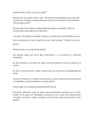 Gerald frunció el ceño: "¿Cómo lo sabes?"
Después de eso, Gerald volvió a decir: “Mi hermano fue agredido ayer y aún está
inconsciente. ¡Estamos investigando quién lo hirió y lo desnudó en ese momento!
¿Tienes alguna pista?"
Charlie negó con la cabeza y deliberadamente fingió ser estúpido: “No lo sé.
Escuché que le pasó algo. No sé qué pasó ".
"¡Humph!" Gerald dijo con desdén: “Basura, no hables de mi familia White con esa
boca. ¡La próxima vez, ten cuidado de no ser cortés contigo! " Charlie sonrió y lo
ignoró.
Efectivamente, ¡es una familia de idiotas!
¿Ni siquiera sabes que Orvel dejó inconsciente a su hermano? Es realmente
interesante.
En ese momento, un hombre de negro corrió directamente hacia la multitud y lo
recibió.
Al verlo un poco familiar, Charlie recordó que era uno de los guardaespaldas de
Orvel.
Cuando el hombre vio a Charlie, lo reconoció, su rostro estaba lleno de entusiasmo
y amabilidad, y casi de inmediato se inclinó ante él.
Charlie negó con la cabeza apresuradamente hacia él.
El hombre vestido de negro se detuvo apresuradamente, pensando que al señor
Charlie no le gusta ser demasiado prominente, por lo que dijo directamente:
"Invitados, por favor, vengan conmigo, la caja ha sido preparada durante mucho
tiempo".
 