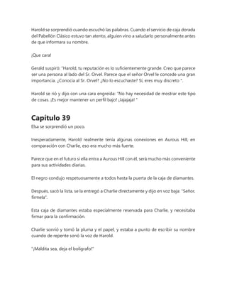 Harold se sorprendió cuando escuchó las palabras. Cuando el servicio de caja dorada
del Pabellón Clásico estuvo tan atento, alguien vino a saludarlo personalmente antes
de que informara su nombre.
¡Que cara!
Gerald suspiró: “Harold, tu reputación es lo suficientemente grande. Creo que parece
ser una persona al lado del Sr. Orvel. Parece que el señor Orvel le concede una gran
importancia. ¿Conocía al Sr. Orvel? ¿No lo escuchaste? Sí, eres muy discreto ".
Harold se rió y dijo con una cara engreída: “No hay necesidad de mostrar este tipo
de cosas. ¡Es mejor mantener un perfil bajo! ¡Jajajaja! "
Capítulo 39
Elsa se sorprendió un poco.
Inesperadamente, Harold realmente tenía algunas conexiones en Aurous Hill, en
comparación con Charlie, eso era mucho más fuerte.
Parece que en el futuro si ella entra a Aurous Hill con él, será mucho más conveniente
para sus actividades diarias.
El negro condujo respetuosamente a todos hasta la puerta de la caja de diamantes.
Después, sacó la lista, se la entregó a Charlie directamente y dijo en voz baja: "Señor,
fírmela".
Esta caja de diamantes estaba especialmente reservada para Charlie, y necesitaba
firmar para la confirmación.
Charlie sonrió y tomó la pluma y el papel, y estaba a punto de escribir su nombre
cuando de repente sonó la voz de Harold.
"¡Maldita sea, deja el bolígrafo!"
 