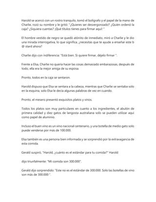 Harold se acercó con un rostro tranquilo, tomó el bolígrafo y el papel de la mano de
Charlie, rozó su nombre y le gritó: “¿Quieres ser desvergonzado? ¿Quién ordenó la
caja? ¿Siquiera cuentas? ¡Qué títulos tienes para firmar aquí! ”
El hombre vestido de negro se quedó atónito de inmediato, miró a Charlie y le dio
una mirada interrogativa, lo que significa, ¿necesitas que te ayude a enseñar este b
@ stard ahora?
Charlie dijo con indiferencia: “Está bien. Si quiere firmar, déjelo firmar ".
Frente a Elsa, Charlie no quería hacer las cosas demasiado embarazosas, después de
todo, ella era la mejor amiga de su esposa.
Pronto, todos en la caja se sentaron.
Harold dispuso que Elsa se sentara a la cabeza, mientras que Charlie se sentaba solo
en la esquina, solo Elsa le decía algunas palabras de vez en cuando.
Pronto, el mesero presentó exquisitos platos y vinos.
Todos los platos son muy particulares en cuanto a los ingredientes, el abulón de
primera calidad y diez gatos de langosta australiana solo se pueden utilizar aquí
como papel de aluminio.
Incluso el buen vino es un vino nacional centenario, y una botella de medio gato solo
puede venderse por más de 100.000.
Elsa también es una persona bien informada y se sorprendió por la extravagancia de
esta comida.
Gerald suspiró, "Harold, ¿cuánto es el estándar para tu comida?" Harold
dijo triunfalmente: "Mi comida son 300.000".
Gerald dijo sorprendido: “Este no es el estándar de 300.000. Solo las botellas de vino
son más de 300.000 ”.
 