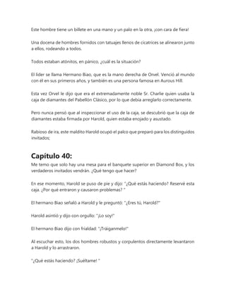 Este hombre tiene un billete en una mano y un palo en la otra, ¡con cara de fiera!
Una docena de hombres fornidos con tatuajes llenos de cicatrices se alinearon junto
a ellos, rodeando a todos.
Todos estaban atónitos, en pánico, ¿cuál es la situación?
El líder se llama Hermano Biao, que es la mano derecha de Orvel. Venció al mundo
con él en sus primeros años, y también es una persona famosa en Aurous Hill.
Esta vez Orvel le dijo que era el extremadamente noble Sr. Charlie quien usaba la
caja de diamantes del Pabellón Clásico, por lo que debía arreglarlo correctamente.
Pero nunca pensó que al inspeccionar el uso de la caja, se descubrió que la caja de
diamantes estaba firmada por Harold, quien estaba enojado y asustado.
Rabioso de ira, este maldito Harold ocupó el palco que preparó para los distinguidos
invitados;
Capítulo 40:
Me temo que solo hay una mesa para el banquete superior en Diamond Box, y los
verdaderos invitados vendrán. ¿Qué tengo que hacer?
En ese momento, Harold se puso de pie y dijo: “¿Qué estás haciendo? Reservé esta
caja. ¿Por qué entraron y causaron problemas? "
El hermano Biao señaló a Harold y le preguntó: "¿Eres tú, Harold?"
Harold asintió y dijo con orgullo: "¡Lo soy!"
El hermano Biao dijo con frialdad: "¡Tráiganmelo!"
Al escuchar esto, los dos hombres robustos y corpulentos directamente levantaron
a Harold y lo arrastraron.
"¿Qué estás haciendo? ¡Suéltame! "
 
