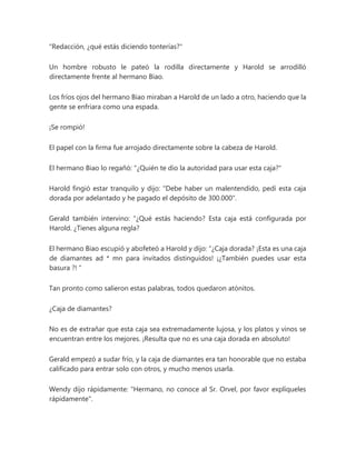"Redacción, ¿qué estás diciendo tonterías?"
Un hombre robusto le pateó la rodilla directamente y Harold se arrodilló
directamente frente al hermano Biao.
Los fríos ojos del hermano Biao miraban a Harold de un lado a otro, haciendo que la
gente se enfriara como una espada.
¡Se rompió!
El papel con la firma fue arrojado directamente sobre la cabeza de Harold.
El hermano Biao lo regañó: "¿Quién te dio la autoridad para usar esta caja?"
Harold fingió estar tranquilo y dijo: "Debe haber un malentendido, pedí esta caja
dorada por adelantado y he pagado el depósito de 300.000".
Gerald también intervino: “¿Qué estás haciendo? Esta caja está configurada por
Harold. ¿Tienes alguna regla?
El hermano Biao escupió y abofeteó a Harold y dijo: “¿Caja dorada? ¡Esta es una caja
de diamantes ad * mn para invitados distinguidos! ¡¿También puedes usar esta
basura ?! "
Tan pronto como salieron estas palabras, todos quedaron atónitos.
¿Caja de diamantes?
No es de extrañar que esta caja sea extremadamente lujosa, y los platos y vinos se
encuentran entre los mejores. ¡Resulta que no es una caja dorada en absoluto!
Gerald empezó a sudar frío, y la caja de diamantes era tan honorable que no estaba
calificado para entrar solo con otros, y mucho menos usarla.
Wendy dijo rápidamente: "Hermano, no conoce al Sr. Orvel, por favor explíqueles
rápidamente".
 