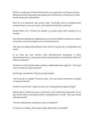 Charlie no sabía que la familia White tenía una cooperación con Emgrand Group.
Después de todo, Emgrand Group acababa de convertirse en su industria y no había
tenido tiempo de comprenderlo.
Pero él no lo demostró, solo sonrió y dijo: “El príncipe tiene un temperamento
extraordinario y una buena fuerza. ¡Eres realmente talentosa y hermosa! "
Gerald White miró a Charlie con desdén y no pudo evitar sentir injusticia en su
corazón.
Esta alfombra apestosa fue regañada ayer por la señora Willson cuando era un perro,
y hoy tiene una sonrisa hippie como una buena persona.
¿Por qué una belleza deslumbrante como Claire se casaría con un desperdicio tan
inútil?
Si no fuera por este hombre inútil, definitivamente perseguiría a Claire
desesperadamente, y ¿cómo podría estar comprometido con esta Wendy inferior en
todos los aspectos?
Al pensar en esto, Gerald estaba molesto y deliberadamente preguntó: "¿Para qué
vino el cuñado al Grupo Emgrand?"
Charlie dijo casualmente: "Estoy buscando trabajo".
"¿En busca de un trabajo?" Se burló y dijo: "¿Por qué quieres encontrar un trabajo
en Emgrand Group?"
Charlie frunció el ceño: "¿Qué tiene que ver mi búsqueda de trabajo contigo?"
Wendy llamó a Charlie para que se detuviera, solo tratando de sarcasmarlo. Al ver
que Gerald había comenzado primero, inmediatamente se burló: "¿Por qué, Gerald
está equivocado?"
"Para las calificaciones académicas, ¿tiene un diploma?"
"Si quieres un trabajo, ¿tienes algún logro además de tu inutilidad?"
 