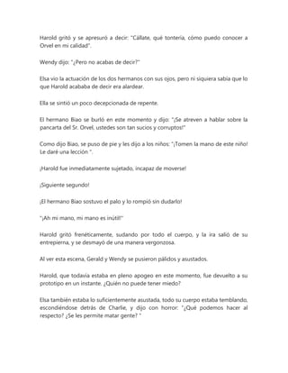 Harold gritó y se apresuró a decir: "Cállate, qué tontería, cómo puedo conocer a
Orvel en mi calidad".
Wendy dijo: "¿Pero no acabas de decir?"
Elsa vio la actuación de los dos hermanos con sus ojos, pero ni siquiera sabía que lo
que Harold acababa de decir era alardear.
Ella se sintió un poco decepcionada de repente.
El hermano Biao se burló en este momento y dijo: "¡Se atreven a hablar sobre la
pancarta del Sr. Orvel, ustedes son tan sucios y corruptos!"
Como dijo Biao, se puso de pie y les dijo a los niños: “¡Tomen la mano de este niño!
Le daré una lección ".
¡Harold fue inmediatamente sujetado, incapaz de moverse!
¡Siguiente segundo!
¡El hermano Biao sostuvo el palo y lo rompió sin dudarlo!
"¡Ah mi mano, mi mano es inútil!"
Harold gritó frenéticamente, sudando por todo el cuerpo, y la ira salió de su
entrepierna, y se desmayó de una manera vergonzosa.
Al ver esta escena, Gerald y Wendy se pusieron pálidos y asustados.
Harold, que todavía estaba en pleno apogeo en este momento, fue devuelto a su
prototipo en un instante. ¿Quién no puede tener miedo?
Elsa también estaba lo suficientemente asustada, todo su cuerpo estaba temblando,
escondiéndose detrás de Charlie, y dijo con horror: “¿Qué podemos hacer al
respecto? ¿Se les permite matar gente? "
 