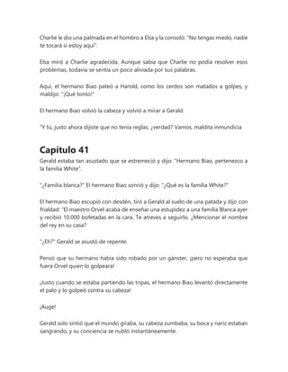 Charlie le dio una palmada en el hombro a Elsa y la consoló: "No tengas miedo, nadie
te tocará si estoy aquí".
Elsa miró a Charlie agradecida. Aunque sabía que Charlie no podía resolver esos
problemas, todavía se sentía un poco aliviada por sus palabras.
Aquí, el hermano Biao pateó a Harold, como los cerdos son matados a golpes, y
maldijo: "¡Qué tonto!"
El hermano Biao volvió la cabeza y volvió a mirar a Gerald.
“Y tú, justo ahora dijiste que no tenía reglas, ¿verdad? Vamos, maldita inmundicia
Capítulo 41
Gerald estaba tan asustado que se estremeció y dijo: "Hermano Biao, pertenezco a
la familia White".
"¿Familia blanca?" El hermano Biao sonrió y dijo: "¿Qué es la familia White?"
El hermano Biao escupió con desdén, tiró a Gerald al suelo de una patada y dijo con
frialdad: “El maestro Orvel acaba de enseñar una estupidez a una familia Blanca ayer
y recibió 10.000 bofetadas en la cara. Te atreves a seguirlo. ¿Mencionar el nombre
del rey en su casa?
"¿Eh?" Gerald se asustó de repente.
Pensó que su hermano había sido robado por un gánster, ¡pero no esperaba que
fuera Orvel quien lo golpeara!
¡Justo cuando se estaba partiendo las tripas, el hermano Biao levantó directamente
el palo y lo golpeó contra su cabeza!
¡Auge!
Gerald solo sintió que el mundo giraba, su cabeza zumbaba, su boca y nariz estaban
sangrando, y su conciencia se nubló instantáneamente.
 